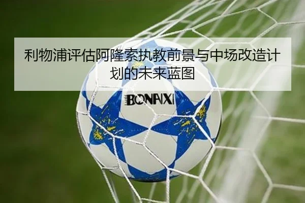 利物浦评估阿隆索执教前景与中场改造计划的未来蓝图