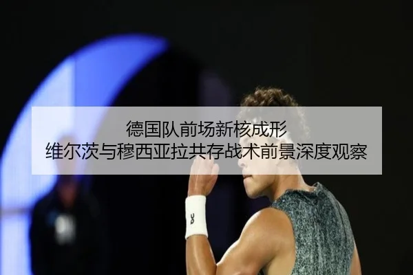 德国队前场新核成形 维尔茨与穆西亚拉共存战术前景深度观察