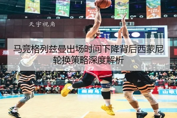 马竞格列兹曼出场时间下降背后西蒙尼轮换策略深度解析