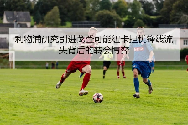 利物浦研究引进戈登可能纽卡担忧锋线流失背后的转会博弈