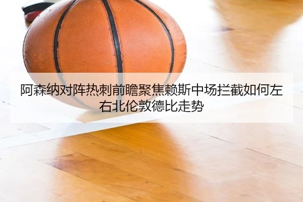 阿森纳对阵热刺前瞻聚焦赖斯中场拦截如何左右北伦敦德比走势